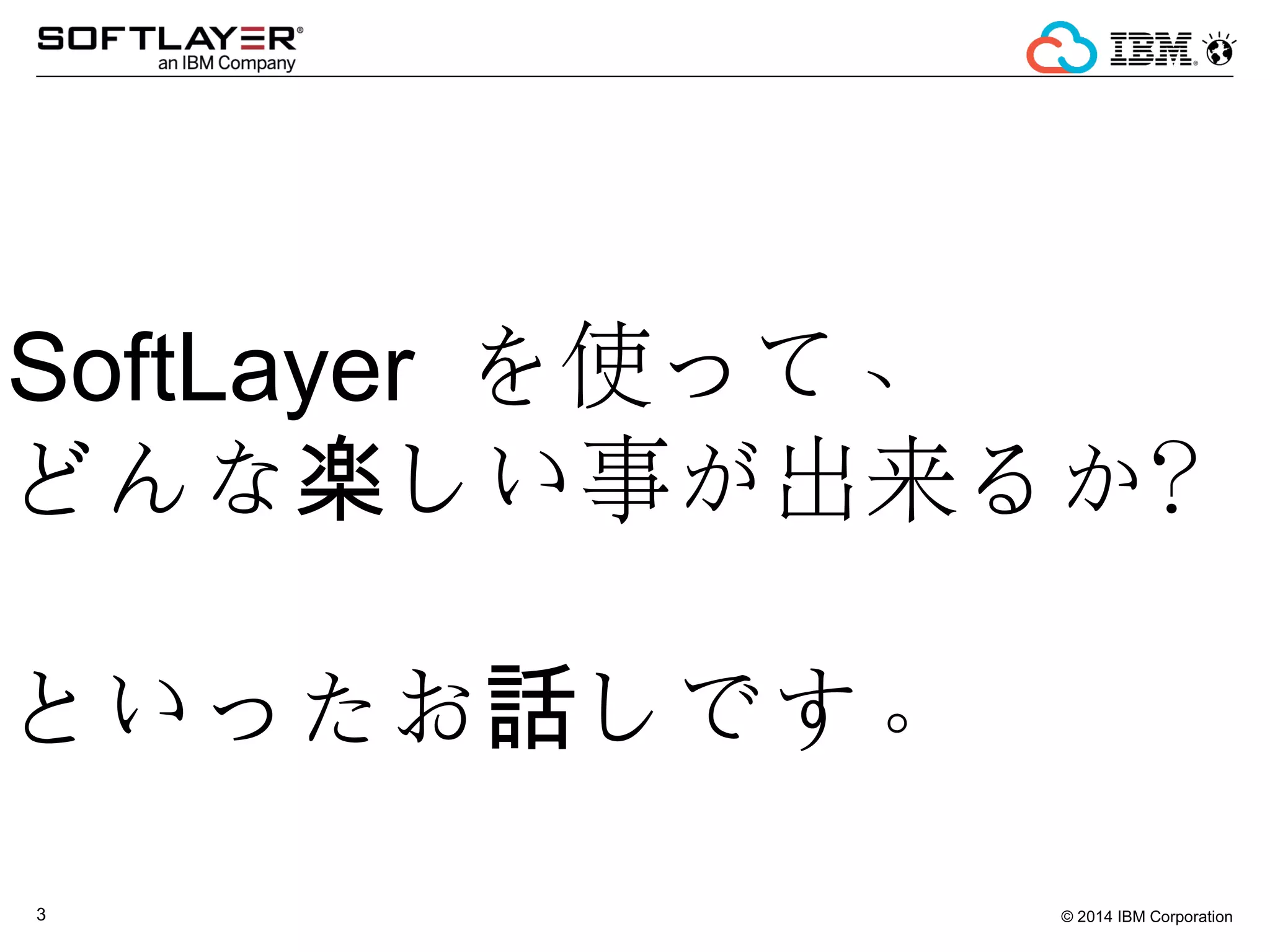 © 2014 IBM Corporation3
SoftLayer を使って、
どんな しい事が出来るか？楽
　
といったお しです。話
 