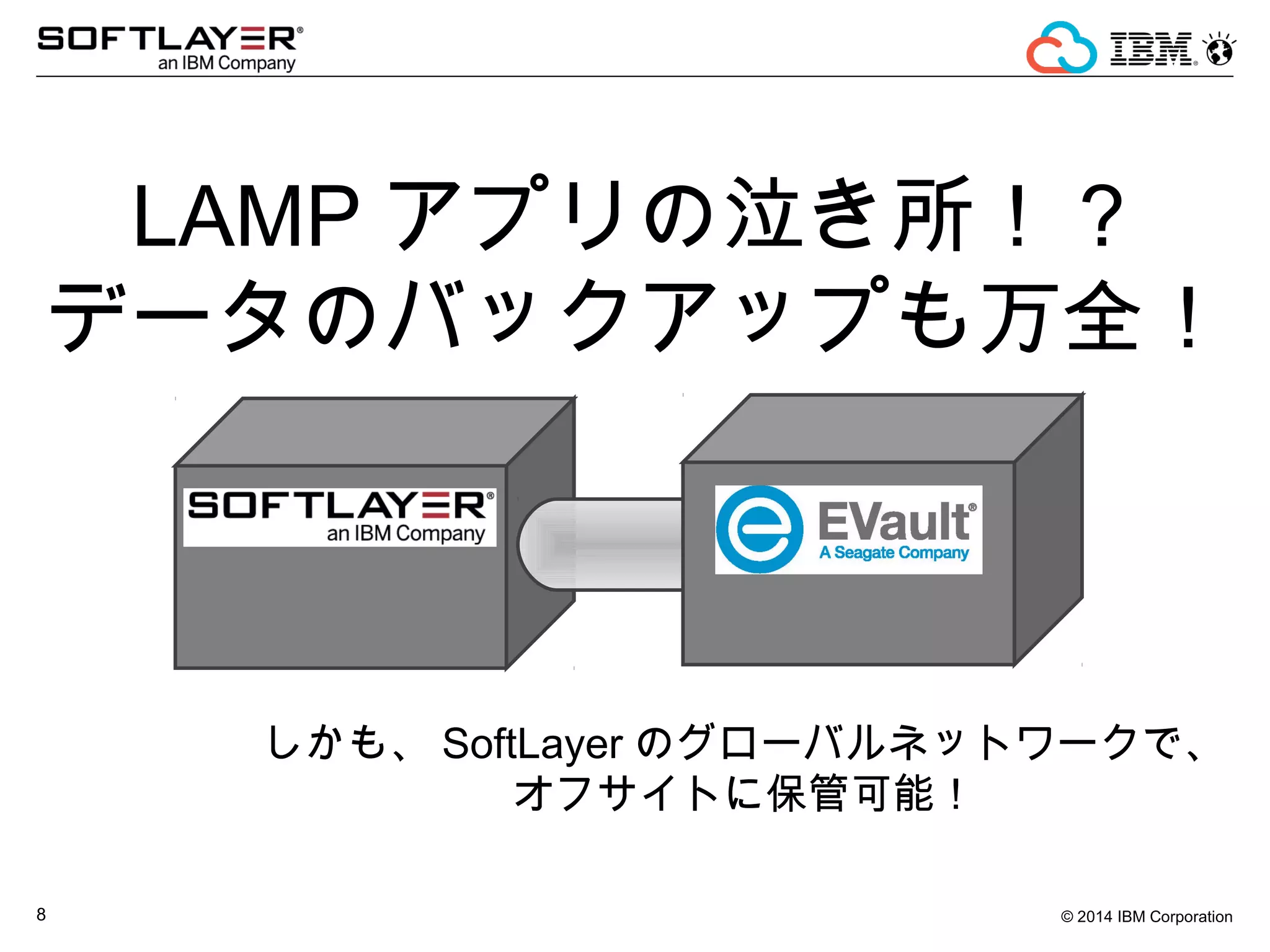 © 2014 IBM Corporation8
LAMP アプリの泣き所！？
データのバックアップも万全！
しかも、 SoftLayer のグローバルネットワークで、
オフサイトに保管可能！
 