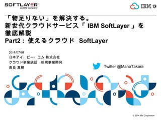 © 2014 IBM Corporation
「物足りない」を解決する。
新世代クラウドサービス「 IBM SoftLayer 」を
徹底解説
Part2 : 使えるクラウド SoftLayer
2014/07/05
日本アイ・ビー・エム 株式会社
クラウド事業統括　新規事業開発
高良 真穂 Twitter @MahoTakara
 