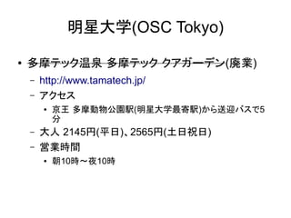 明星大学(OSC Tokyo)
●

多摩テック温泉 多摩テック クアガーデン(廃業)
–
–

http://www.tamatech.jp/
アクセス
●

–
–

京王 多摩動物公園駅(明星大学最寄駅)から送迎バスで5
分

大人 2145円(平日)、2565円(土日祝日)
営業時間
●

朝10時～夜10時

 