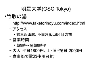 明星大学(OSC Tokyo)
竹取の湯

●

http://www.taketorinoyu.com/index.html
– アクセス
–

●

–

京王永山駅、小田急永山駅 目の前

営業時間
●

朝9時～翌朝8時半

大人 平日1800円、土・日・祝日 2000円
– 食事処で電源使用可能
–

 