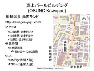 東上パールビルヂング
(OSUNC Kawagoe)
川越温泉 湯遊ランド

♨

http://kawagoe-yuyu.com/

●

アクセス

●

本川越駅 徒歩約3分
●
川越市駅 徒歩約8分
●
川越駅 徒歩約12分
●

営業時間

●

24時間営業
●
午前8:00～10:00清掃

●

大人
●
735円(2時間入浴)
●
1785円(通常入浴)

●

至
川
越
市
駅

本
川
越
駅

© OpenStreetMap contributors

至 川越駅

 