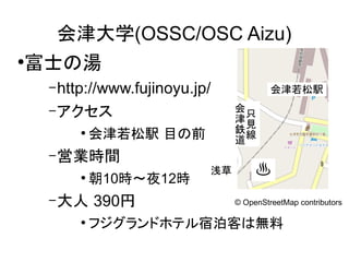 会津大学(OSSC/OSC Aizu)
富士の湯

●

– http://www.fujinoyu.jp/
会只
津見
鉄線
道

– アクセス

会津若松駅 目の前

●

– 営業時間

朝10時～夜12時

●

浅草

♨

390円

– 大人
●

会津若松駅

フジグランドホテル宿泊客は無料 contributors
© OpenStreetMap

 
