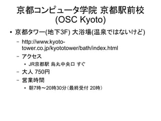 京都コンピュータ学院 京都駅前校
(OSC Kyoto)
●

京都タワー(地下3F) 大浴場(温泉ではないけど)
–
–

http://www.kyoto-tower.co.jp/kyototower/bath/index
.html
アクセス
●

–
–

JR京都駅 烏丸中央口 すぐ

大人 750円
営業時間
●

朝7時～20時30分（最終受付 20時）

 