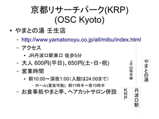 京都リサーチパーク(KRP)
(OSC Kyoto)
●

やまとの湯 壬生店
–
–

http://www.yamatonoyu.co.jp/all/mibu/index.html
アクセス
●

–
–

JR丹波口駅東口 徒歩5分

●

朝10:00～深夜1:00（入館は24:00まで）
–

–

や
ま
と
の
湯

Ｊ
Ｒ
山
陰
本
線

大人 600円(平日)、650円(土・日・祝)
営業時間
ホール(宴会可能)　朝11時半～夜10時半

お食事処やまと亭、ヘアカットサロン併設

Ｋ
Ｒ
Ｐ

丹
波
口
駅

 