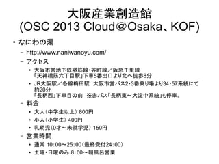 大阪産業創造館
(OSC 2013 Cloud＠Osaka、KOF)
●

なにわの湯
–
–

http://www.naniwanoyu.com/
アクセス
●

●

–

料金
●
●
●

–

大阪市営地下鉄堺筋線・谷町線／阪急千里線
「天神橋筋六丁目駅」下車5番出口より北へ徒歩8分
JR大阪駅／各線梅田駅　大阪市営バス2・3番乗り場より34・57系統にて
約20分
「長柄西」下車目の前　※赤バス「長柄東～大淀中系統」も停車。
大人（中学生以上） 800円
小人（小学生） 400円
乳幼児（0才～未就学児） 150円

営業時間
●
●

通常 10：00～25：00（最終受付24：00）
土曜・日曜のみ 8：00～朝風呂営業

 