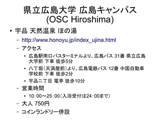県立広島大学 広島キャンパス
(OSC Hiroshima)
●

宇品 天然温泉 ほの湯
–
–

http://www.honoyu.jp/index_ujina.html
アクセス
●

●

●

–

営業時間
●

–
–

広島駅南口バスターミナルより、広島バス 31番 県立広島
大学前 下車 徒歩5分
八丁堀（天満屋前）より、広島電鉄バス 12番 中国自動車
学校前 下車 徒歩2分
宇品ニ丁目 電亭 徒歩10分
10：00～25：00（入浴受付は24：00まで）

大人 750円
コインランドリー併設

 