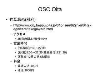 OSC Oita
●

竹瓦温泉(別府)
–
–

http://www.city.beppu.oita.jp/01onsen/02shiei/04
takegawara/takegawara.html
アクセス
●

–

営業時間
●
●
●

–

JR別府駅より徒歩10分
【普通浴】6:30～22:30
【砂湯】8:00～22:30(最終受付は21:30)
休館日:12月の第3水曜日

料金
●
●

普通入浴 100円
砂湯 1000円

 