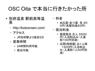 OSC Oita で本当に行きたかった所
●

別府温泉 駅前高等温
泉
–
–

http://kotoonsen.com/
アクセス
●

–

–

料金
●

–

宿泊料金
●

JR別府駅より徒歩2分

営業時間
●
●

24時間利用可能
宿泊可能

ぬる湯・あつ湯　各 ２０
０円（洗髪別途２０円）

●

個室宿泊 大人 ２５００
円（入浴料込み・入湯
税１００円別途）
広間(相部屋) お１人様
　１５００円（入浴料込
み・入湯税１人５０円別
途）

 