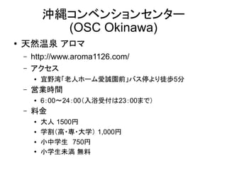 沖縄コンベンションセンター
(OSC Okinawa)
●

天然温泉 アロマ
–
–

http://www.aroma1126.com/
アクセス
●

–

営業時間
●

–

宜野湾「老人ホーム愛誠園前」バス停より徒歩5分
6：00～24：00（入浴受付は23：00まで）

料金
●
●
●
●

大人 1500円
学割（高・専・大学） 1,000円
小中学生　750円
小学生未満 無料

 