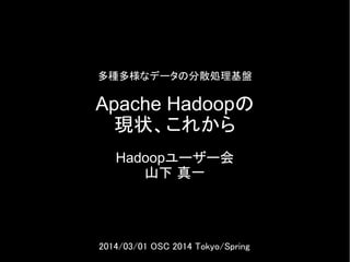 多種多様なデータの分散処理基盤

Apache Hadoopの
現状、これから
Hadoopユーザー会
山下 真一

2014/03/01 OSC 2014 Tokyo/Spring

 