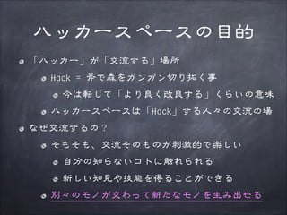 ハッカースペースの目的
「ハッカー」が「交流する」場所
Hack = 斧で森をガンガン切り拓く事
今は転じて「より良く改良する」くらいの意味
ハッカースペースは「Hack」する人々の交流の場
なぜ交流するの？
そもそも、交流そのものが刺激的で楽しい
自分の知らないコトに触れられる
新しい知見や技能を得ることができる
別々のモノが交わって新たなモノを生み出せる

 