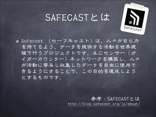 SAFECASTとは
Safecast （セーフキャスト）は、人々が自ら力
を持てるよう、データを提供する活動を世界規
模で行うプロジェクトです。主にセンサー（ガ
イガーカウンター）ネットワークを構築し、人々
が活動に寄与し収集したデータを自由に使用で
きるようにすることで、この目的を達成しよう
とするものです。
!

参考：SAFECASTとは

http://blog.safecast.org/ja/about/

 