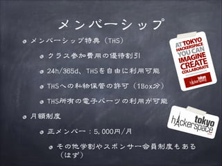 メンバーシップ
メンバーシップ特典（THS）
クラス参加費用の優待割引
24h/365d、THSを自由に利用可能
THSへの私物保管の許可（1Box分）
THS所有の電子パーツの利用が可能
月額制度
正メンバー：5,000円/月
その他学割やスポンサー会員制度もある
（はず）

 