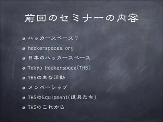 前回のセミナーの内容
ハッカースペース？
hackerspaces.org
日本のハッカースペース
Tokyo Hackerspace(THS)
THSの主な活動
メンバーシップ
THSのEquipment(道具たち)
THSのこれから

 