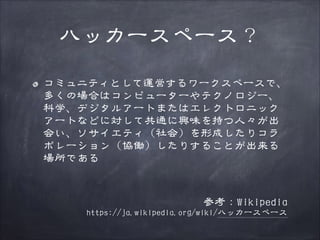 ハッカースペース？
コミュニティとして運営するワークスペースで、
多くの場合はコンピューターやテクノロジー、
科学、デジタルアートまたはエレクトロニック
アートなどに対して共通に興味を持つ人々が出
会い、ソサイエティ（社会）を形成したりコラ
ボレーション（協働）したりすることが出来る
場所である
!

参考：Wikipedia

https://ja.wikipedia.org/wiki/ハッカースペース

 