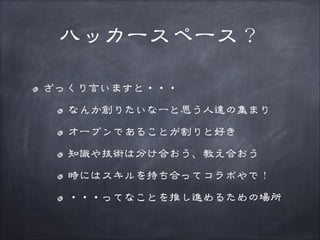 ハッカースペース？
ざっくり言いますと・・・
なんか創りたいなーと思う人達の集まり
オープンであることが割りと好き
知識や技術は分け合おう、教え合おう
時にはスキルを持ち合ってコラボやで！
・・・ってなことを推し進めるための場所

 