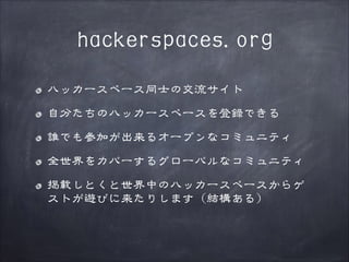 hackerspaces.org
ハッカースペース同士の交流サイト
自分たちのハッカースペースを登録できる
誰でも参加が出来るオープンなコミュニティ
全世界をカバーするグローバルなコミュニティ
掲載しとくと世界中のハッカースペースからゲ
ストが遊びに来たりします（結構ある）

 