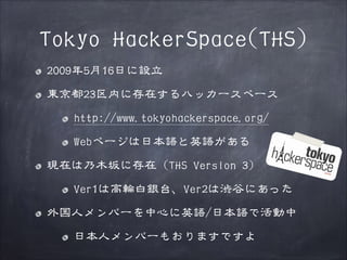 Tokyo HackerSpace(THS)
2009年5月16日に設立
東京都23区内に存在するハッカースペース
http://www.tokyohackerspace.org/
Webページは日本語と英語がある
現在は乃木坂に存在（THS Version 3）
Ver1は高輪白銀台、Ver2は渋谷にあった
外国人メンバーを中心に英語/日本語で活動中
日本人メンバーもおりますですよ

 