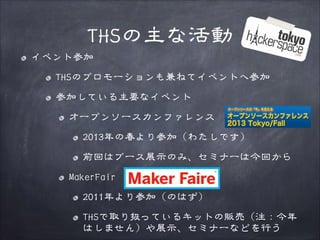 THSの主な活動
イベント参加
THSのプロモーションも兼ねてイベントへ参加
参加している主要なイベント
オープンソースカンファレンス
2013年の春より参加（わたしです）
前回はブース展示のみ、セミナーは今回から
MakerFair
2011年より参加（のはず）
THSで取り扱っているキットの販売（注：今年
はしません）や展示、セミナーなどを行う

 
