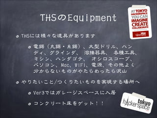 THSのEquipment
THSには様々な道具があります
電鋸（丸鋸・糸鋸）、大型ドリル、ハン
ディ、グラインダ、 溶接器具、 各種工具、
ミシン、ハンダゴテ、 オシロスコープ、
パソコン、Mac、WiFi、電源、その他よく
分からないものがやたらめったら沢山
やりたいこと/つくりたいものを実現する場所へ
Ver3ではガレージスペースに入居
コンクリート床をゲット！！

 