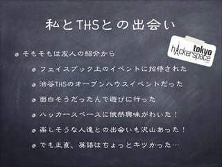 私とTHSとの出会い
そもそもは友人の紹介から
フェイスブック上のイベントに招待された
渋谷THSのオープンハウスイベントだった
面白そうだったんで遊びに行った
ハッカースペースに俄然興味がわいた！
楽しそうな人達との出会いも沢山あった！
でも正直、英語はちょっとキツかった…

 