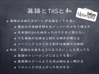 英語とTHSと私
英語は出来た方がいいが出来なくても良い
最近は日本語を話せるメンバーもかなり増えた
日本語Nightも始まったのでさほど困らない
でも英語が出来ると話せる相手が増える
メーリングリストも９割方は英語での会話
私は「英語は出来るようになりたい」とも思ってた
英語のトレーニングにはとても良い
某英語スクールよりも沢山話せるし聴ける
リスニング力は上がった気がする…

 