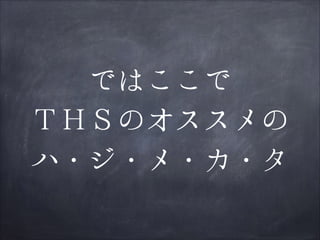 ではここで
ＴＨＳのオススメの
ハ・ジ・メ・カ・タ

 