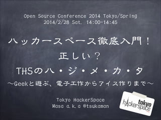Open Source Conference 2014 Tokyo/Spring
2014/2/28 Sat. 14:00-14:45

ハッカースペース徹底入門！
正しい？
THSのハ・ジ・メ・カ・タ
〜～Geekと遊ぶ、電子工作からアイス作りまで〜～
Tokyo HackerSpace
Masa a.k.a @tsukaman

 