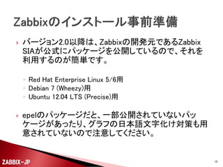 

バージョン2.0以降は、Zabbixの開発元であるZabbix
SIAが公式にパッケージを公開しているので、それを
利用するのが簡単です。
◦ Red Hat Enterprise Linux 5/6用
◦ Debian 7 (Wheezy)用
◦ Ubuntu 12.04 LTS (Precise)用



epelのパッケージだと、一部公開されていないパッ
ケージがあったり、グラフの日本語文字化け対策も用
意されていないので注意してください。

ZABBIX-JP

15

 