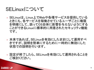 

SELinuxは、Linux上でWebや各種サービスを提供している
ときにも、各サービスを稼働させているユーザごとに権限
を明確にして、誤ってOS自体に影響を与えないようにする
ことができるLinuxに標準的に用意されたセキュリティ機能
です。



本来であれば、SELinuxを有効にしたままにして運用すべ
きですが、説明を簡単にするために一時的に無効にした
状態での説明を行います。



設定が終了したら、SELinuxを有効にして運用されることを
ご検討ください。

ZABBIX-JP

16

 