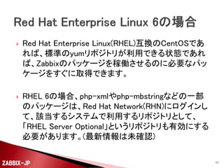 

Red Hat Enterprise Linux(RHEL)互換のCentOSであ
れば、標準のyumリポジトリが利用できる状態であれ
ば、Zabbixのパッケージを稼働させるのに必要なパッ
ケージをすぐに取得できます。



RHEL 6の場合、php-xmlやphp-mbstringなどの一部
のパッケージは、Red Hat Network(RHN)にログインし
て、該当するシステムで利用するリポジトリとして、
「RHEL Server Optional」というリポジトリも有効にする
必要があります。(最新情報は未確認)

ZABBIX-JP

17

 