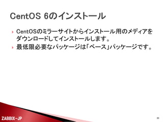 ①
②
③

④
⑤

⑥

⑦
⑧

CentOS 6をインストールします。
SELinuxを無効に設定して、OSを再起動しておきます。
Firewall(iptables)の設定を行って必要なポートをあけま
す。
Zabbix SIAのZabbix 2.2のyumリポジトリを登録します。
yumコマンドでZabbixサーバのパッケージをインストール
します。
mysql-serverをインストールして、Zabbix用のDBを作成
します。
zabbix_server.confにDBアクセス用の設定を追加します。
serviceコマンドでzabbix-serverを起動します。

ZABBIX-JP

20

 