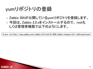 



デフォルトでは、Firewall(iptables)が有効になっていて、
SSHでしか外部からアクセスできないようになっていま
す。
サーバー上で利用する機能に合わせて必要なポート
番号でのアクセスを許可します。
◦ Zabbixサーバー
 TCP / 10051番

◦ Zabbixエージェント
 TCP / 10050番

◦ Zabbix Webフロントエンド
 HTTP(TCP / 80番)
ZABBIX-JP

23

 