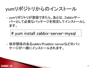 


Zabbix SIAが公開しているyumリポジトリを登録します。
今回は、Zabbix 2.2.xをインストールするので、 rootも
しくは管理者権限で以下のようにします。

# rpm -ivh http://repo.zabbix.com/zabbix/2.2/rhel/6/i386/zabbix-release-2.2-1.el6.noarch.rpm

ZABBIX-JP

24

 