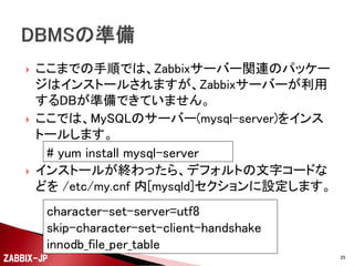 

yumリポジトリが登録できたら、あとは、Zabbixサー
バーとして必要なパッケージを指定してインストールし
ます。

# yum install zabbix-server-mysql


依存関係のあるzabbixやzabbix-serverなどのパッ
ケージが一緒にインストールされます。

ZABBIX-JP

25

 
