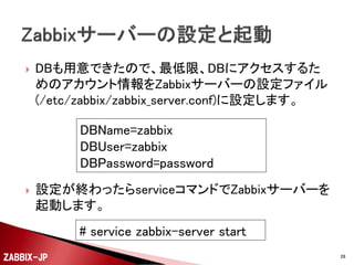 

DB、アカウント、テーブルが用意できたら、初期データ
の投入を行います。

# mysql –uroot zabbix < /usr/share/doc/zabbix-server-mysql-2.2.2/create/schema.sql
# mysql –uroot zabbix < /usr/share/doc/zabbix-server-mysql-2.2.2/create/images.sql
# mysql –uroot zabbix < /usr/share/doc/zabbix-server-mysql-2.2.2/create/data.sql

ZABBIX-JP

28

 