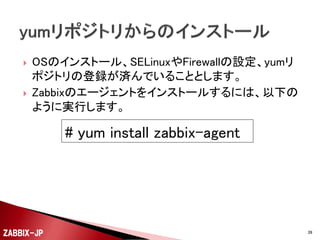 ①

②

③

④

Zabbix SIAのZabbix 2.2のyumリポジトリを登録しま
す。
yumコマンドでZabbixエージェントのパッケージをイ
ンストールします。
/etc/zabbix/zabbix_agentd.confにHostnameや
Server、ServerActiveの設定を行います。
serviceコマンドで、zabbix-agentを起動します。

ZABBIX-JP

39

 