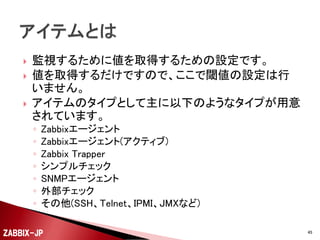 






監視設定を行う監視対象の機器のことです。
各種OSの稼働しているサーバー機や、ネットワーク機
器などが該当します。
物理環境、仮想環境どちらのOSでも、1台毎にホスト
として管理することができます。
Zabbix 2.0以降では、1台のホストに複数のインター
フェイスを定義できるようになったので、複数のネット
ワークに接続されたサーバーでも1台として管理でき
るようになりました。

ZABBIX-JP

45

 