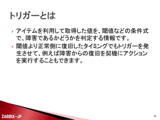 




監視するために値を取得するための設定です。
値を取得するだけですので、ここで閾値の設定は行
いません。
アイテムのタイプとして主に以下のようなタイプが用意
されています。
◦
◦
◦
◦
◦
◦
◦

Zabbixエージェント
Zabbixエージェント(アクティブ)
Zabbix Trapper
シンプルチェック
SNMPエージェント
外部チェック
その他(SSH、Telnet、IPMI、JMXなど)

ZABBIX-JP

46

 