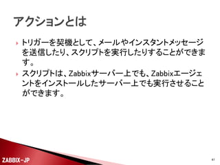



アイテムを利用して取得した値を、閾値などの条件式
で、障害であるかどうかを判定する情報です。
閾値より正常側に復旧したタイミングでもトリガーを発
生させて、例えば障害からの復旧を契機にアクション
を実行することもできます。

ZABBIX-JP

47

 