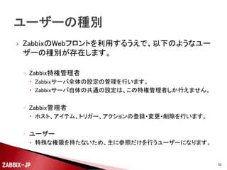 

トップのメニューは、作業や役割で分割されています。
◦ 監視データ
 監視している結果情報を参照するためのメニューです。

◦ インベントリ

 構成管理的な作業を行う際に参照するメニューです。

◦ レポート

 長期的なレポート生成を行うためのメニューです。

◦ 設定

 監視対象や項目の登録・変更・削除を行うためのメニューです。
 Zabbix管理者と呼ばれる権限以上の権限が必要です。

◦ 管理

 Zabbix特権管理者と呼ばれるZabbixサーバーを管理する人しか利用で
きない、Zabbixサーバー全体の共通的な設定を行うためのメニューです。

ZABBIX-JP

53

 