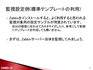 

ZabbixのWebフロントを利用するうえで、以下のようなユー
ザーの種別が存在します。
◦ Zabbix特権管理者
 Zabbixサーバ全体の設定の管理を行います。
 Zabbixサーバ自体の共通の設定は、この特権管理者しか行えません。

◦ Zabbix管理者
 ホスト、アイテム、トリガー、アクションの登録・変更・削除を行います。

◦ ユーザー
 特殊な権限を持たないため、主に参照だけを行うユーザーになります。

ZABBIX-JP

54

 