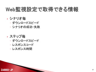 



Web監視は、リクエストとレスポンスの設定である「ス
テップ」を1セットにしたものを「シナリオ」として登録し
ます。
例えば、以下のようなステップで構成される一連の処
理シーケンスを複数のステップを並べて登録します。
◦ ログイン
◦ メニュー遷移
◦ データ参照

ZABBIX-JP

67

 