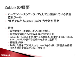 

オープンソースソフトウェアとして公開されている統合
監視ツール
ラトビアにあるZabbix SIAという会社が開発



特徴



◦ 監視対象として対応しているOSが多い
◦ 監視設定のほとんどをWeb GUIで設定可能
◦ Zabbixエージェントを利用する以外にも、SNMP、IPMI、Telnet、
SSH、スクリプト実行など様々な方法で監視可
◦ 拡張性が高い
◦ 取得した値をグラフ化したり、マップを作成して障害発生個所
に色を付けて表示するなど視覚化
ZABBIX-JP

7

 
