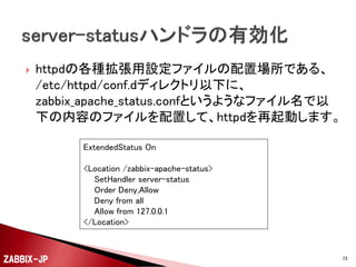 



実際にWebサーバを運用する際には、さらに詳細な
Webサーバとして機能させるために稼働させている
サーバプロセスの監視もしておくことが必要です。
例えば、Webサーバプログラムとして、CentOSの標準
で添付されているApache(httpd)を監視してみましょう。

ZABBIX-JP

73

 
