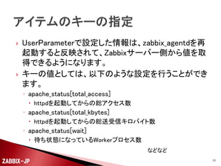 

以下のようなスクリプトを用意して、UserParameterで
値を取得できるよう準備します。
#!/bin/sh
error() {
echo "ZBX_NOTSUPPORTED"
exit 1
}
[ $# -ne 1 ] && error
STATUS="0"
PARAM=""
case $1 in
"total_access") PARAM="Total Accesses";;
"total_kbytes") PARAM="Total kBytes";;
"cpuload") PARAM="CPULoad";;
"uptime") PARAM="Uptime";;
"reqpersec") PARAM="ReqPerSec";;
"bytespersec") PARAM="BytesPerSec";;
"bytesperreq") PARAM="BytesPerReq";;
"busyworkers") PARAM="BusyWorkers";;
"idleworkers") PARAM="IdleWorkers";;
"wait"|"start"|"read"|"send"|"keep"|"dns"|"close"|"log"|"grace"|"idle") PARAM="Scoreboard";;
*) error ;;
esac

ZABBIX-JP

(続く)
77

 