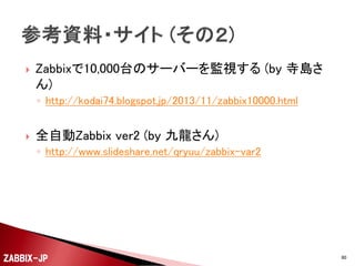 



UserParameterで設定した情報は、zabbix_agentdを再
起動すると反映されて、Zabbixサーバー側から値を取
得できるようになります。
キーの値としては、以下のような設定を行うことができ
ます。
◦ apache_status[total_access]
 httpdを起動してからの総アクセス数

◦ apache_status[total_kbytes]
 httpdを起動してからの総送受信キロバイト数

◦ apache_status[wait]
 待ち状態になっているWorkerプロセス数
などなど
ZABBIX-JP

80

 