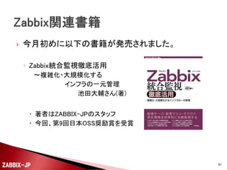 

今回説明した方法以外に、最近様々な監視用テンプ
レートなどが公開されています。
◦ 例１： MySQLの監視
 Percona Monitoring Plugins for Zabbix
 http://www.percona.com/doc/percona-monitoringplugins/1.1/zabbix/index.html

◦ 例２： PostgreSQLの監視
 PostgreSQL monitoring template for Zabbix(pg_monz)
 http://pg-monz.github.io/pg_monz/

ZABBIX-JP

81

 