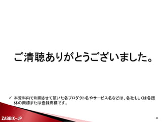 

Zabbixで10,000台のサーバーを監視する (by 寺島さ
ん)
◦ http://kodai74.blogspot.jp/2013/11/zabbix10000.html



全自動Zabbix ver2 (by 九龍さん)
◦ http://www.slideshare.net/qryuu/zabbix-var2

ZABBIX-JP

83

 